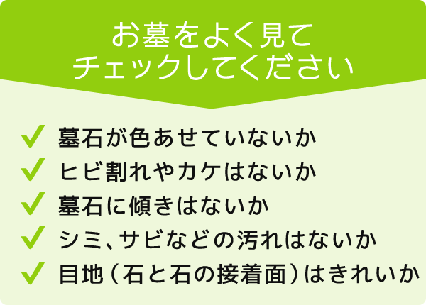 お墓をよく見てチェックしてください。墓石が色あせていないか。ヒビ割れやカケはないか。墓石に傾きはないかシミ、サビなどの汚れはないか。目地（石と石の接着面）はきれいか