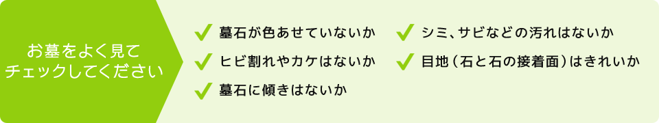 お墓をよく見てチェックしてください。墓石が色あせていないか。ヒビ割れやカケはないか。墓石に傾きはないかシミ、サビなどの汚れはないか。目地（石と石の接着面）はきれいか