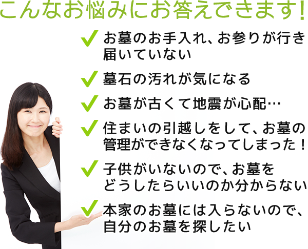 こんなお悩みにお答えできます！お墓のお手入れ、お参りが行き届いていない。墓石の汚れが気になる。お墓が古くて地震が心配… 住まいの引越しをして、お墓の管理ができなくなってしまった！。子供がいないので、お墓をどうしたらいいのか分からない。本家のお墓には入らないので、自分のお墓を探したい。