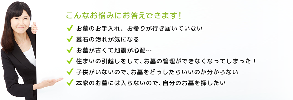 こんなお悩みにお答えできます！お墓のお手入れ、お参りが行き届いていない。墓石の汚れが気になる。お墓が古くて地震が心配… 住まいの引越しをして、お墓の管理ができなくなってしまった！。子供がいないので、お墓をどうしたらいいのか分からない。本家のお墓には入らないので、自分のお墓を探したい。